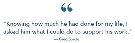 Greg Sprole quote: 'Knowing how much he had done for my life, I asked him what I could do to support his work.'